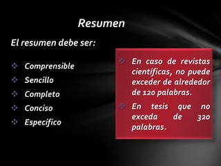 Resumen
El resumen debe ser:
                        En caso de revistas
 Comprensible
                         científicas, no puede
 Sencillo               exceder de alrededor
 Completo               de 120 palabras.
 Conciso               En tesis que no
                         exceda    de 320
 Específico
                         palabras.
 