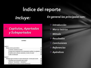 Índice del reporte
      Incluye:           En general los principales son:

                            Introducción
 Capítulos, Apartados      Marco teórico
  y Subapartados            Método
                            Resultados
                            Conclusiones
                            Referencias
                            Apéndices
 