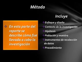Método
                                Incluye
                      Enfoque y diseño
 En esta parte del   Contexto de la investigación
  reporte se          Hipótesis
  describe cómo fue   Población y muestra
  llevada a cabo la   Instrumentos de recolección
  investigación        de datos
                      Procedimiento
 