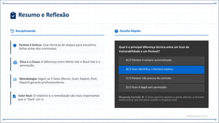 Resumo e Reflexão
Recapitulando
Pentest é Defesa: Usar técnicas de ataque para encontrar
falhas antes dos criminosos.
Ética é a Chave: A diferença entre White Hat e Black Hat é a
permissão.
Metodologia: Seguir as 5 fases (Recon, Scan, Exploit, Post,
Report) garante profissionalismo.
Valor Real: O relatório e a remediação são mais importantes
que o "hack" em si.
Desafio Rápido
Qual é a principal diferença técnica entre um Scan de
Vulnerabilidade e um Pentest?
A) O Pentest é sempre automatizado.
B) O Scan identifica, o Pentest explora.
C) O Pentest não precisa de contrato.
D) O Scan é ilegal sem permissão.
Resposta Correta: B. O Scan apenas aponta a porta aberta; o Pentest
tenta entrar por ela para validar o impacto real.
END.MODULE.06 // CAP.14
 