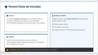 Pentest (Teste de Intrusão)
O que é?
Um ataque simulado e autorizado contra sistemas, redes ou
aplicações. Realizado por profissionais para identificar
vulnerabilidades exploráveis antes que atacantes reais o façam.
Analogia: O Inspetor
Imagine contratar um ex-ladrão reformado (consultor) para
tentar invadir sua casa.
Ele testa janelas e portas.
Tenta enganar moradores.
Entrega um relatório: "Entrei pela janela do banheiro."
Objetivo
Validar a eficácia das defesas existentes e fornecer
recomendações práticas. Responde à pergunta: "Um atacante
real conseguiria nos invadir?"
DIFERENCIAL CRÍTICO: Permissão explícita e autorizada. Sem autorização formal, é crime cibernético.
DEF.PENTEST // CAP.14
 