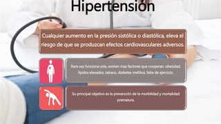 Hipertensión
Cualquier aumento en la presión sistólica o diastólica, eleva el
riesgo de que se produzcan efectos cardiovasculares adversos.
Rara vez funciona sola, existen mas factores que cooperan: obesidad,
lípidos elevados, tabaco, diabetes mellitus, falta de ejercicio.
Su principal objetivo es la prevención de la morbilidad y mortalidad
prematura.
 