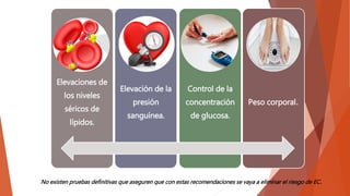 Elevaciones de
los niveles
séricos de
lípidos.
Elevación de la
presión
sanguínea.
Control de la
concentración
de glucosa.
Peso corporal.
No existen pruebas definitivas que aseguren que con estas recomendaciones se vaya a eliminar el riesgo de EC.
 