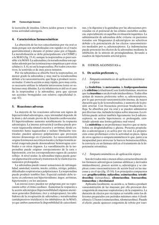 250    Farmacología humana

la secreción de insulina. Libera ácidos grasos y tiene in-       nas, y la digoxina y la quinidina por las alteraciones pro-
tensa actividad calorígena.                                      vocadas en el potencial de las células excitables cardía-
                                                                 cas, especialmente en aquéllas en situación isquémica. La
                                                                 administación de adrenalina debe evitarse en pacientes
4. Características farmacocinéticas                              tratados con bloqueantes b-adrenérgicos no selectivos
   La absorción de las tres catecolaminas por vía oral es        debido a la potenciación de los efectos vasoconstricto-
mala porque son metabolizadas con rapidez en el tracto           res mediados por a1-adrenoceptores. La indometacina
gastrointestinal y durante el primer paso por el hígado.         puede potenciar los efectos de la adrenalina mediante la
La metabolización se debe principalmente a la COMT y             inhibición de la síntesis de prostaglandinas, llevando a
a la MAO (fig. 15-4), aunque la isoprenalina es poco sen-        cuadros de hipertensión arterial grave.
sible a la MAO. La adrenalina y la noradrenalina son cap-
tadas además por las terminaciones simpáticas y por otras
células (v. I, 4), no así la isoprenalina. Por todos estos mo-   B.     OTROS AGONISTAS a
tivos, la semivida es de muy pocos minutos.
   Por vía subcutánea se absorbe bien la isoprenalina, en        1.     De acción preferente a1
menor grado la adrenalina y muy mal la noradrenalina
debido a la vasoconstricción, que llega a producir necro-        1.1.    Simpaticomiméticos de aplicación sistémica
sis tisular. Como la acción es muy rápida, pero muy corta,               y tópica
es necesario utilizar la infusión intravenosa lenta en so-
luciones muy diluidas. La vía inhalatoria es útil en el caso        La fenilefrina, la metoxamina, la fenilpropanolamina
de la isoprenalina y la adrenalina, para que ejerzan             y la etilefrina (etiladrianol) son feniletilaminas, mientras
sus acciones bronquiales con relativa especificidad (v.          que la cirazolina es un derivado imidazolínico. Todas ellas
cap. 42).                                                        actúan de manera preferente sobre a1-adrenoceptores,
                                                                 por lo que provocan vasoconstricción intensa, de mayor
                                                                 duración que la de la noradrenalina, y aumento de la pre-
5. Reacciones adversas                                           sión arterial. Con frecuencia provocan bradicardia re-
                                                                 fleja. Se absorben por vía oral y se pueden administrar
   La mayoría de las reacciones adversas son signos de           por diversas vías, incluida la tópica sobre mucosas. La eti-
hiperactividad adrenérgica, cuya intensidad depende de           lefrina puede activar también ligeramente los b-adreno-
la dosis y del estado previo de la función cardiovascular.       ceptores; su acción hipertensora es prolongada, exis-
El hipertiroidismo aumenta notablemente la respuesta             tiendo además una forma galénica oral retard.
adrenérgica. La intensa activación b cardíaca puede pro-            La midodrina es un profármaco inactivo que se meta-
vocar taquicardia sinusal excesiva y arritmias, desde ex-        boliza en desglimidodrina y glicina. Presenta propieda-
trasístoles hasta taquicardias e incluso fibrilación ven-        des a-adrenérgicas y es activa por vía oral. La prepara-
tricular; pueden aparecer palpitaciones que provocan             ción como profármaco evita la actividad en picos, típica
intenso desasosiego en el paciente. La vasoconstricción          de otros agentes a-simpaticomiméticos lo que, junto a su
origina fenómenos necróticos locales y la hipertensión ar-       incapacidad para atravesar la barrera hematoencefálica,
terial exagerada puede desencadenar hemorragias cere-            la convierte en un fármaco útil en el tratamiento de la hi-
brales o en otros órganos. La vasodilatación de la iso-          potensión ortostática.
prenalina puede originar enrojecimiento de la cara e
hipotensión, con los correspondientes signos de carácter
                                                                 1.2.    Simpaticomiméticos de aplicación tópica
reflejo. A nivel ocular, la adrenalina tópica puede gene-
rar pigmentación corneal y trastornos de la visión tras tra-        Son derivados más o menos afines estructuralmente de
tamientos prolongados.                                           los fármacos adrenérgicos (aminas alifáticas y derivados
   La adrenalina puede causar sensaciones de intranqui-          imidazolínicos), poseen acción a1-adrenérgica y se em-
lidad, ansiedad, tensión, miedo, cefalea, vértigo, palidez,      plean como vasoconstrictores de acción local en las mu-
dificultades respiratorias y palpitaciones. La isoprenalina      cosas y en el ojo (fig. 15-10). Los principales compuestos
puede producir temblor fino. Especial cuidado debe te-           son: propilhexedrina, nafazolina, oximetazolina, tetrahi-
nerse en enfermos con hipertiroidismo, ángor, arritmias,         drozolina (tetrazolina), xilometazolina, fenoxazolina,
hipertensión y en los ancianos.                                  tramazolina y clorobutanol.
   Las interacciones pueden ser peligrosas por su reper-            Aplicadas localmente, su acción a1 se limita a producir
cusión sobre el ritmo cardíaco. Aumentan la respuesta a          vasoconstricción de las mucosas; por ello provocan des-
la acción adrenérgica (hipersensibilidad) algunos anesté-        congestión de mucosas respiratorias y de la conjuntiva. La
sicos generales (halotano, éter y ciclopropano), los inhi-       duración de efectos por vía tópica es variable entre los di-
bidores de la recaptación de adrenalina y noradrenalina          ferentes preparados con períodos máximos entre 4 (fenil-
(antidepresivos tricíclicos) y los inhibidores de la MAO,        efrina) y 12 horas (oximetazolina, xilometazolina). Pasado
ya que ambos aumentan la disponibilidad de catecolami-           el efecto, puede aparecer congestión de rebote por vaso-
 