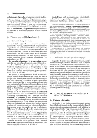 252    Farmacología humana

dobutamina y el prenalterol tienen mayor actividad ino-           La ritodrina es un b2-estimulante, cuya principal utili-
tropa que cronotropa. El hecho de que, además, presen-          dad reside en su capacidad para inhibir las contracciones
ten cierta acción b2 vasodilatadora determina una reduc-        uterinas en el embarazo a término (v. cap. 51).
ción de la poscarga, que también beneficia la actividad
hemodinámica del corazón (v. cap. 35). Sus característi-           Entre otros estimulantes b-adrenérgicos con actividad preferente de
cas y aplicaciones terapéuticas son estudiadas en el capí-      tipo b2 pueden señalarse el bitolterol, el tulobuterol y el clembuterol.
                                                                El bitolterol es un profármaco que por efecto de las esterasas pulmo-
tulo 35. El xamoterol y el epanolol son agonistas parcia-       nares pasa a colterol, un fármaco con estructura catecolamínica y efec-
les selectivos de b1-adrenoceptores, de introducción más        tos selectivos b. El clembuterol es un fármaco muy similar al salbuta-
reciente.                                                       mol en cuanto a efecto y eficacia clínica.
                                                                   Los fármacos b2-adrenérgicos, con sus efectos metabólicos (incre-
                                                                mento de la glucemia y de ácidos grasos libres e incremento de los ni-
3. Fármacos con actividad preferente b2                         veles de insulina y lactato), generan una mayor disponibilidad de ener-
                                                                gía para el crecimiento muscular y la acumulación de proteínas, con
                                                                reducción del contenido graso de los tejidos y un incremento de la masa
3.1. Características principales
                                                                magra. Este efecto junto a la hipertrofia directa ejercida sobre la mus-
   A partir de la orciprenalina, en la que se apreciaba ma-     culatura esquelética ha llevado al uso de estos fármacos con objetivos
                                                                anabolizantes tanto en animales destinados al consumo alimenticio de
yor actividad b2 que b1, se ha introducido un gran número       carne como en atletas con intereses de dopaje.
de productos con gran selectividad por los receptores b2;          Diversos agonistas de los b3-adrenoceptores están en la actualidad
muchos de ellos, además, se pueden administrar por vía          en fase de desarrollo con vistas a su posible uso en el tratamiento far-
inhalatoria (aerosol y cámaras de inhalación), con lo que       macológico de la obesidad de acuerdo con su capacidad termogénica
                                                                en el tejido adiposo.
se incrementa aún más la selección de la acción bronco-
dilatadora. A pesar de ello, con dosis altas o en adminis-
tración parenteral llegan a producir palpitaciones y ta-        3.2.    Reacciones adversas generales del grupo
quicardia (v. cap. 42).
   La isoetarina, el rimiterol y la hexoprenalina mantie-          Dependen de la vía y la dosis de administración, siendo
nen el grupo catecol, por lo que son susceptibles a la ac-      más frecuentes por vía oral o parenteral, o con el empleo
ción de la COMT. Los efectos de la isoetarina y del rimi-       incorrecto de la vía inhalatoria. Lo más común es la apa-
terol son muy breves; el de la hexoprenalina es más             rición de nerviosismo, intranquilidad y temblor fino mus-
prolongado, aunque menor que el de la terbutalina. El           cular. Pueden producir vasodilatación con reducción de
resto de los fármacos no son catecoles, por lo que resis-       la presión arterial, principalmente diastólica; una caída
ten la acción de la COMT.                                       excesiva puede originar hipoxia y favorecer la aparición
   En general, la biodisponibilidad de los no catecoles,        de arritmias. La taquicardia generalmente es de carácter
aunque superior a la de los catecoles, es baja por vía oral     reflejo, pero si la dosis es alta, puede deberse a activación
porque están sometidos a abundante metabolismo de pri-          b1. Los efectos metabólicos más importantes suelen ser:
mer paso. La enzima responsable de este fenómeno de             aumento de glucosa, renina, lactatos y cuerpos cetónicos;
primer paso metabólico es la fenolsulfotransferasa, que         reducción en la concentración de potasio y en ocasiones
provoca una sulfatación de estos fármacos. Las semividas        de fosfato, calcio y magnesio. La respuesta a los agonis-
oscilan entre 3 y 8 horas, aun cuando existe gran variabi-      tas b1 disminuye con la edad, fenómeno que no ocurre
lidad. La duración de la acción broncodilatadora varía, se-     con los agonistas del tipo b2.
gún las dosis y la vía de administración, siendo claramente
superior a la de los fármacos catecólicos. El salbutamol
por vía inhalatoria causa broncodilatación en 15 min y su       D. OTROS FÁRMACOS ADRENÉRGICOS
acción llega a durar 6 horas y hasta 8 horas por vía oral; el      DE ACCIÓN MIXTA
fenoterol y la terbutalina, a dosis equipotentes, presen-
tan unas características parecidas, pero debe tenerse en        1.     Efedrina y derivados
cuenta que el fenoterol es más potente que el salbutamol
y la terbutalina, por lo que incrementos excesivos pueden          La efedrina es una fenilisopropanolamina no catecó-
originar más efectos secundarios; asimismo, la terbuta-         lica, aislada inicialmente de las plantas Ephedra. Fue el
lina provoca menos efectos adversos que el salbutamol.          primer simpaticomimético útil por vía oral, debido a la
El formoterol y el salmeterol son dos recientes agonistas       alta biodisponibilidad y la prolongada duración de acción.
b2-adrenérgicos cuya principal aportación es una dura-             Tiene la capacidad de estimular la liberación de cate-
ción de efectos prolongada hasta 12 horas. El período de        colaminas, al estilo de la tiramina; por este motivo puede
latencia tras la inhalación hasta la aparición de efectos es    provocar taquifilaxia. Además, activa directamente los a
superior en el salmeterol que en el formoterol. Por vía         y b-adrenoceptores. Dado que pasa la barrera hemato-
oral, el período de latencia es mayor: la terbutalina tarda     encefálica, actúa también en el sistema nervioso central.
1 hora en producir el efecto, pero dura unas 7 horas; el        Estimula el corazón, aumenta la presión arterial, provoca
procaterol oral presenta un efecto particularmente pro-         constricción en los vasos de la mucosa, ocasiona dilata-
longado que puede alcanzar las 8-12 horas.                      ción bronquial, estimula el sistema nervioso generando
 