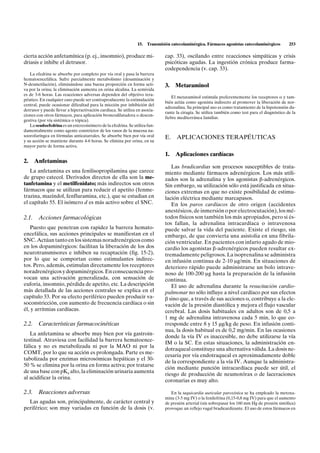 15.   Transmisión catecolaminérgica. Fármacos agonistas catecolaminérgicos         253

cierta acción anfetamínica (p. ej., insomnio), produce mi-                    cap. 33), oscilando entre reacciones simpáticas y crisis
driasis e inhibe el detrusor.                                                 psicóticas agudas. La ingestión crónica produce farma-
                                                                              codependencia (v. cap. 33).
   La efedrina se absorbe por completo por vía oral y pasa la barrera
hematoencefálica. Sufre parcialmente metabolismo (desaminación y
N-desmetilación), eliminándose una buena proporción en forma acti-            3.   Metaraminol
va por la orina; la eliminación aumenta en orina alcalina. La semivida
es de 3-6 horas. Las reacciones adversas dependen del objetivo tera-
                                                                                  El metaraminol estimula preferentemente los receptores a y tam-
péutico. En cualquier caso puede ser contraproducente la estimulación
                                                                              bién actúa como agonista indirecto al promover la liberación de nor-
central, puede ocasionar dificultad para la micción por inhibición del
                                                                              adrenalina. Su principal uso es como tratamiento de la hipotensión du-
detrusor y puede llevar a hiperactivación cardíaca. Se utiliza en asocia-
                                                                              rante la cirugía. Se utiliza también como test para el diagnóstico de la
ciones con otros fármacos, para aplicación broncodilatadora o descon-
                                                                              fiebre mediterránea familiar.
gestiva (por vía sistémica o tópica).
   La seudoefedrina es un estereoisómero de la efedrina. Se utiliza fun-
damentalmente como agente constrictor de los vasos de la mucosa na-
soorofaríngea en fórmulas anticatarrales. Se absorbe bien por vía oral        E.    APLICACIONES TERAPÉUTICAS
y su acción se mantiene durante 4-6 horas. Se elimina por orina, en su
mayor parte de forma activa.
                                                                              1.   Aplicaciones cardíacas
2.   Anfetaminas
                                                                                 Las bradicardias son procesos susceptibles de trata-
   La anfetamina es una fenilisopropilamina que carece                        miento mediante fármacos adrenérgicos. Los más utili-
de grupo catecol. Derivados directos de ella son la me-                       zados son la adrenalina y los agonistas b-adrenérgicos.
tanfetamina y el metilfenidato; más indirectos son otros                      Sin embargo, su utilización sólo está justificada en situa-
fármacos que se utilizan para reducir el apetito (fenme-                      ciones extremas en que no existe posibilidad de estimu-
trazina, mazindol, fenfluramina, etc.), que se estudian en                    lación eléctrica mediante marcapasos.
el capítulo 55. El isómero d es más activo sobre el SNC.                         En los paros cardíacos de otro origen (accidentes
                                                                              anestésicos, de inmersión o por electrocutación), los mé-
2.1. Acciones farmacológicas                                                  todos físicos son también los más apropiados, pero si és-
                                                                              tos fallan, la adrenalina intracardíaca o intravenosa
   Puesto que penetran con rapidez la barrera hemato-                         puede salvar la vida del paciente. Existe el riesgo, sin
encefálica, sus acciones principales se manifiestan en el                     embargo, de que convierta una asistolia en una fibrila-
SNC. Actúan tanto en los sistemas noradrenérgicos como                        ción ventricular. En pacientes con infarto agudo de mio-
en los dopaminérgicos: facilitan la liberación de los dos                     cardio los agonistas b-adrenérgicos pueden resultar ex-
neurotransmisores e inhiben su recaptación (fig. 15-2),                       tremadamente peligrosos. La isoprenalina se administra
por lo que se comportan como estimulantes indirec-                            en infusión continua de 2-10 mg/min. En situaciones de
tos. Pero, además, estimulan directamente los receptores                      deterioro rápido puede administrarse un bolo intrave-
noradrenérgicos y dopaminérgicos. En consecuencia pro-                        noso de 100-200 mg hasta la preparación de la infusión
vocan una activación generalizada, con sensación de                           continua.
euforia, insomnio, pérdida de apetito, etc. La descripción                       El uso de adrenalina durante la resucitación cardio-
más detallada de las acciones centrales se explica en el                      pulmonar no sólo influye a nivel cardíaco por sus efectos
capítulo 33. Por su efecto periférico pueden producir va-                     b sino que, a través de sus acciones a, contribuye a la ele-
soconstricción, con aumento de frecuencia cardíaca o sin                      vación de la presión diastólica y mejora el flujo vascular
él, y arritmias cardíacas.                                                    cerebral. Las dosis habituales en adultos son de 0,5 a
                                                                              1 mg de adrenalina intravenosa cada 5 min, lo que co-
2.2. Características farmacocinéticas                                         rresponde entre 8 y 15 µg/kg de peso. En infusión conti-
                                                                              nua, la dosis habitual es de 0,2 mg/min. En las ocasiones
   La anfetamina se absorbe muy bien por vía gastroin-
                                                                              donde la vía IV es inaccesible, no debe utilizarse la vía
testinal. Atraviesa con facilidad la barrera hematoence-
                                                                              IM o la SC. En estas situaciones, la administración en-
fálica y no es metabolizada ni por la MAO ni por la
                                                                              dotraqueal constituye una alternativa válida. La dosis ne-
COMT, por lo que su acción es prolongada. Parte es me-
                                                                              cesaria por vía endotraqueal es aproximadamente doble
tabolizada por enzimas microsómicas hepáticas y el 30-
                                                                              de la correspondiente a la vía IV. Aunque la administra-
50 % se elimina por la orina en forma activa; por tratarse
                                                                              ción mediante punción intracardíaca puede ser útil, el
de una base con pKa alto, la eliminación urinaria aumenta
                                                                              riesgo de producción de neumotórax o de laceraciones
al acidificar la orina.
                                                                              coronarias es muy alto.

2.3. Reacciones adversas                                                         En la taquicardia auricular paroxística se ha empleado la metoxa-
                                                                              mina (3-5 mg IV) o la fenilefrina (0,15-0,8 mg IV) para que el aumento
  Las agudas son, principalmente, de carácter central y                       de presión arterial (sin sobrepasar los 160 mm Hg de presión sistólica)
periférico; son muy variadas en función de la dosis (v.                       provoque un reflejo vagal bradicardizante. El uso de estos fármacos en
 