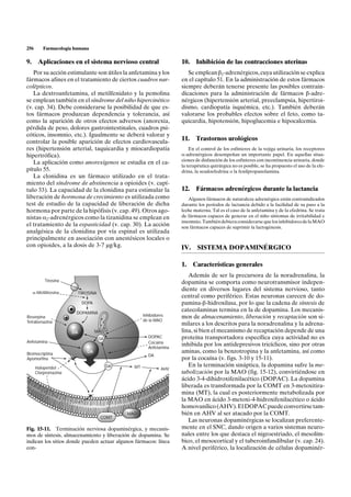 256      Farmacología humana

9. Aplicaciones en el sistema nervioso central                        10.    Inhibición de las contracciones uterinas
   Por su acción estimulante son útiles la anfetamina y los              Se emplean b2-adrenérgicos, cuya utilización se explica
fármacos afines en el tratamiento de ciertos cuadros nar-             en el capítulo 51. En la administración de estos fármacos
colépticos.                                                           siempre deberán tenerse presente las posibles contrain-
   La dextroanfetamina, el metilfenidato y la pemolina                dicaciones para la administración de fármacos b-adre-
se emplean también en el síndrome del niño hipercinético              nérgicos (hipertensión arterial, preeclampsia, hipertiroi-
(v. cap. 34). Debe considerarse la posibilidad de que es-             dismo, cardiopatía isquémica, etc.). También deberán
tos fármacos produzcan dependencia y tolerancia, así                  valorarse los probables efectos sobre el feto, como ta-
como la aparición de otros efectos adversos (anorexia,                quicardia, hipotensión, hipoglucemia e hipocalcemia.
pérdida de peso, dolores gastrointestinales, cuadros psi-
cóticos, insomnio, etc.). Igualmente se deberá valorar y
controlar la posible aparición de efectos cardiovascula-
                                                                      11.    Trastornos urológicos
res (hipertensión arterial, taquicardia y miocardiopatía                  En el control de los esfínteres de la vejiga urinaria, los receptores
hipertrófica).                                                        a-adrenérgicos desempeñan un importante papel. En aquellas situa-
                                                                      ciones de disfunción de los esfínteres con incontinencia urinaria, donde
   La aplicación como anorexígenos se estudia en el ca-
                                                                      la terapéutica quirúrgica no es posible, se ha propuesto el uso de la efe-
pítulo 55.                                                            drina, la seudoefedrina o la fenilpropanolamina.
   La clonidina es un fármaco utilizado en el trata-
miento del síndrome de abstinencia a opioides (v. capí-
tulo 33). La capacidad de la clonidina para estimular la              12.    Fármacos adrenérgicos durante la lactancia
liberación de hormona de crecimiento es utilizada como                   Algunos fármacos de naturaleza adrenérgica están contraindicados
test de estudio de la capacidad de liberación de dicha                durante los períodos de lactancia debido a la facilidad de su paso a la
hormona por parte de la hipófisis (v. cap. 49). Otros ago-            leche materna. Tal es el caso de la anfetamina y de la efedrina. Se trata
nistas a2-adrenérgicos como la tizanidina se emplean en               de fármacos capaces de generar en el niño síntomas de irritabilidad e
                                                                      insomnio. También debiera considerarse que los inhibidores de la MAO
el tratamiento de la espasticidad (v. cap. 30). La acción             son fármacos capaces de suprimir la lactogénesis.
analgésica de la clonidina por vía espinal es utilizada
principalmente en asociación con anestésicos locales o
con opioides, a la dosis de 3-7 µg/kg.                                IV.     SISTEMA DOPAMINÉRGICO

                                                                      1.    Características generales
                                                                         Además de ser la precursora de la noradrenalina, la
          Tirosina                                                    dopamina se comporta como neurotransmisor indepen-
                                                                      diente en diversos lugares del sistema nervioso, tanto
  a-Metiltirosina          TIROSINA
                                                                      central como periférico. Estas neuronas carecen de do-
                            DOPA                                      pamina-b-hidroxilasa, por lo que la cadena de síntesis de
                       DOPAMINA
                                                                      catecolaminas termina en la de dopamina. Los mecanis-
Reserpina                                              Inhibidores    mos de almacenamiento, liberación y recaptación son si-
Tetrabenazina                                          de la MAO
                                                                      milares a los descritos para la noradrenalina y la adrena-
                      DA           MAO                                lina, si bien el mecanismo de recaptación depende de una
                                      DA                 DOPAC        proteína transportadora específica cuya actividad no es
Anfetamina                                               Cocaína
                                                         Anfetamina
                                                                      inhibida por los antidepresivos tricíclicos, sino por otras
Bromocriptina                 DA                                      aminas, como la benzotropina y la anfetamina, así como
                                                         DA
Apomorfina                                                            por la cocaína (v. figs. 3-10 y 15-11).
      Haloperidol                          DA     MT                     En la terminación sináptica, la dopamina sufre la me-
                                                                AHV
      Clorpromazina                                                   tabolización por la MAO (fig. 15-12), convirtiéndose en
                                                                      ácido 3-4-dihidroxifenilacético (DOPAC). La dopamina
                                                                      liberada es transformada por la COMT en 3-metoxitira-
                                                                      mina (MT), la cual es posteriormente metabolizada por
                                                                      la MAO en ácido 3-metoxi-4-hidroxifenilacético o ácido
                                                                      homovanílico (AHV). El DOPAC puede convertirse tam-
                                                MAO                   bién en AHV al ser atacado por la COMT.
                                      COMT
                                                                         Las neuronas dopaminérgicas se localizan preferente-
Fig. 15-11. Terminación nerviosa dopaminérgica, y mecanis-            mente en el SNC, dando origen a varios sistemas neuro-
mos de síntesis, almacenamiento y liberación de dopamina. Se          nales entre los que destaca el nigroestriado, el mesolím-
indican los sitios donde pueden actuar algunos fármacos: línea        bico, el mesocortical y el tuberoinfundibular (v. cap. 24).
con-                                                                  A nivel periférico, la localización de células dopaminér-
 