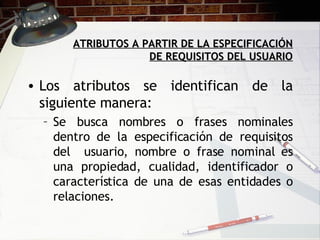 ATRIBUTOS A PARTIR DE LA ESPECIFICACIÓN DE REQUISITOS DEL USUARIO Los atributos se identifican de la siguiente manera: Se busca nombres o frases nominales dentro de la especificación de requisitos del  usuario, nombre o frase nominal es una propiedad, cualidad, identificador o característica de una de esas entidades o relaciones. 