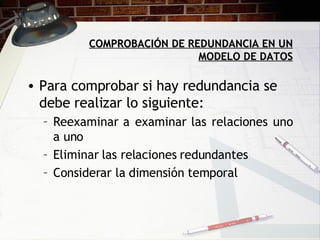 COMPROBACIÓN DE REDUNDANCIA EN UN MODELO DE DATOS Para comprobar si hay redundancia se debe realizar lo siguiente: Reexaminar a examinar las relaciones uno a uno Eliminar las relaciones redundantes Considerar la dimensión temporal 