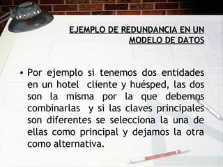 EJEMPLO DE REDUNDANCIA EN UN MODELO DE DATOS   Por ejemplo si tenemos dos entidades en un hotel  cliente y huésped, las dos son la misma por la que debemos combinarlas  y si las claves principales son diferentes se selecciona la una de ellas como principal y dejamos la otra como alternativa. 
