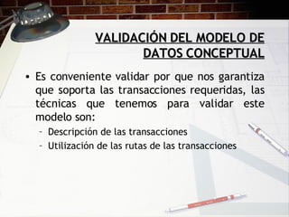 VALIDACIÓN DEL MODELO DE DATOS CONCEPTUAL Es conveniente validar por que nos garantiza que soporta las transacciones requeridas, las técnicas que tenemos para validar este modelo son: Descripción de las transacciones Utilización de las rutas de las transacciones 