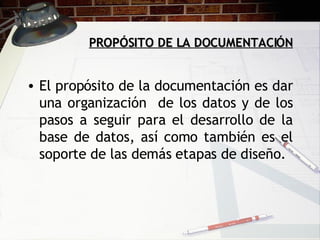PROPÓSITO DE LA DOCUMENTACIÓN El propósito de la documentación es dar una organización  de los datos y de los pasos a seguir para el desarrollo de la base de datos, así como también es el soporte de las demás etapas de diseño.  