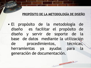 PROPÓSITO DE LA METODOLOGÍA DE DISEÑO El propósito de la metodología de diseño  es facilitar el propósito de diseño  y  servir  de  soporte  de  la base  de datos  mediante la utilización de procedimientos, técnicas, herramientas ya ayudas para la generación de documentación.  