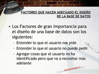 FACTORES QUE HACEN ADECUADO EL DISEÑO DE LA BASE DE DATOS Los Factores de gran importancia para el diseño de una base de datos son los siguientes: Entender lo que el usuario nos pide Entender lo que el usuario no puede pedir Agregar cosas que el usuario no ha identificado pero que va a necesitar más adelante  