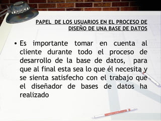 PAPEL  DE LOS USUARIOS EN EL PROCESO DE DISEÑO DE UNA BASE DE DATOS Es importante tomar en cuenta al cliente durante todo el proceso de desarrollo de la base de datos,  para que al final esta sea lo que él necesita y se sienta satisfecho con el trabajo que el diseñador de bases de datos ha realizado 
