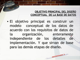 OBJETIVO PRINCIPAL DEL DISEÑO CONCEPTUAL  DE LA BASE DE DATOS El objetivo principal es construir un modelo  conceptual de los datos de acuerdo con los requisitos de datos de la organización, enteramente independiente de los detalles de implementación. Y que sirvan de base para las demás etapas de diseño.  