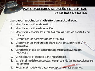 PASOS ASOCIADOS AL DISEÑO CONCEPTUAL DE LA BASE DE DATOS Los pasos asociados al diseño conceptual son: Identificar los tipos de entidad. Identificar los tipos de relación. Identificar y asociar los atributos con los tipos de entidad y de relación. Determinar los dominios de los atributos. Determinar los atributos de clave candidata, principal y alternativa. Considerar el uso de conceptos de modelado avanzados (opcional). Comprobar si el modelo tiene redundancia. Validar el modelo conceptual, comprobando las transacciones de los usuarios Repasar el modelo de datos conceptual con los usuarios. 