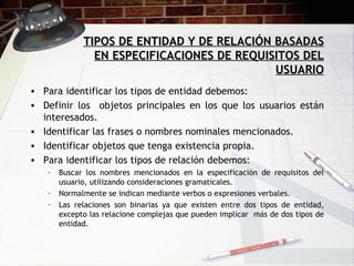 TIPOS DE ENTIDAD Y DE RELACIÓN BASADAS EN ESPECIFICACIONES DE REQUISITOS DEL USUARIO Para identificar los tipos de entidad debemos: Definir los  objetos principales en los que los usuarios están interesados. Identificar las frases o nombres nominales mencionados. Identificar objetos que tenga existencia propia. Para identificar los tipos de relación debemos: Buscar los nombres mencionados en la especificación de requisitos del usuario, utilizando consideraciones gramaticales. Normalmente se indican mediante verbos o expresiones verbales. Las relaciones son binarias ya que existen entre dos tipos de entidad, excepto las relacione complejas que pueden implicar  más de dos tipos de entidad. 