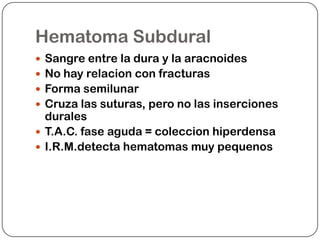 Hematoma Subdural
 Sangre entre la dura y la aracnoides
 No hay relacion con fracturas
 Forma semilunar
 Cruza las suturas, pero no las inserciones
  durales
 T.A.C. fase aguda = coleccion hiperdensa
 I.R.M.detecta hematomas muy pequenos
 