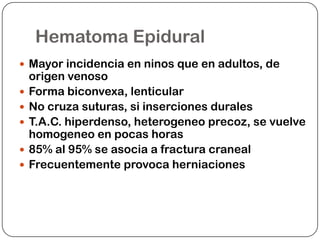 Hematoma Epidural
 Mayor incidencia en ninos que en adultos, de
    origen venoso
   Forma biconvexa, lenticular
   No cruza suturas, si inserciones durales
   T.A.C. hiperdenso, heterogeneo precoz, se vuelve
    homogeneo en pocas horas
   85% al 95% se asocia a fractura craneal
   Frecuentemente provoca herniaciones
 
