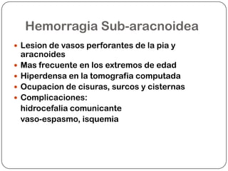 Hemorragia Sub-aracnoidea
 Lesion de vasos perforantes de la pia y
    aracnoides
   Mas frecuente en los extremos de edad
   Hiperdensa en la tomografia computada
   Ocupacion de cisuras, surcos y cisternas
   Complicaciones:
    hidrocefalia comunicante
    vaso-espasmo, isquemia
 