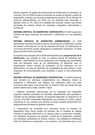 demás cooperan. El capitán del canal puede ser el fabricante, el mayorista o el
minorista. Con los SVM se logran economías de escala por tamaño y poder de
negociación, al tiempo que se evita el duplicado de servicios. En el mercado de
consumo estadounidense, los SVM son los sistemas más frecuentes, y
atienden entre un 70 y 80% de la totalidad del mercado. Existen tres formas
principales de sistema vertical de marketing: corporativo, administrado y
contractual.
SISTEMA VERTICAL DE MARKETING CORPORATIVO: El SVM corporativo
combina las fases sucesivas de producción y distribución en una propiedad
única.
SISTEMA VERTICAL DE MARKETING ADMINISTRADO: Un SVM
administrado coordina las fases sucesivas de producción y distribución a través
del tamaño y del poder de uno de los miembros del canal. Los fabricantes de
una marca dominante pueden asegurarse la cooperación comercial y un fuerte
apoyo por parte de los minoristas.
El acuerdo más avanzado de los SVM administrados es la programación de la
distribución, que consiste en crear un sistema vertical de marketing bien
diseñado y administrado de forma profesional, que satisfaga las necesidades
tanto del fabricante como de los distribuidores. El fabricante crea un
departamento interno llamado de planeación de las relaciones con los
distribuidores. Su tarea es identificar las necesidades de estos últimos y crear
programas de comercialización para ayudarles a operar lo más eficazmente
posible.
SISTEMA VERTICAL DE MARKETING CONTRACTUAL: Un SVM contractual
está formado por empresas independientes con diferentes niveles de
producción y distribución que integran sus programas sobre una base
contractual para lograr más economías y/o impacto sobre las ventas del que
podrían obtener por sí solas y existen 3 tipos:
1. Cadenas voluntarias patrocinadas por el mayorista—Los mayoristas
organizan cadenas voluntarias de minoristas independientes para ayudarles a
competir con las grandes cadenas. El mayorista desarrolla un programa en el
cual los minoristas individuales estandarizan sus prácticas de venta y logran
economías en sus compras que permiten al grupo competir eficazmente con
organizaciones formadas por grandes cadenas.
2. Cooperativas de minoristas—Los minoristas toman la iniciativa de
organizarse como forma jurídica de empresa con la finalidad de realizar
compras en grandes volúmenes y, en algunos casos, la producción completa.
Los miembros concentran sus compras a través de la cooperativa y planean
sus campañas publicitarias de manera conjunta. Las utilidades se distribuyen
entre los miembros en proporción a sus compras. Los minoristas que no son
 