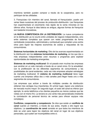 miembros también pueden comprar a través de la cooperativa, pero no
participan de las utilidades.
3. Franquicias—Un miembro del canal, llamado el franquiciador, puede unir
varias fases sucesivas del proceso de producción-distribución. Las franquicias
han experimentado el crecimiento más rápido de la venta minorista en los
últimos años. Aunque la idea básica es antigua, algunas formas de franquicia
son bastante innovadoras.
LA NUEVA COMPETENCIA EN LA DISTRIBUCIÓN: La nueva competencia
en la distribución ya no ocurre entre unidades de negocio independientes, sino
entre sistemas completos que operan con redes programadas de forma
centralizada (corporativa, administrada y contractual) que compiten unos contra
otros para lograr las mejores economías de costos y respuestas de los
consumidores.
Sistemas horizontales de marketing: Otro de los avances experimentados en
la distribución son los sistemas horizontales de marketing, en los que dos o
más empresas independientes unen recursos o programas para explotar
oportunidades de marketing emergentes.
Sistemas de marketing multicanal: En el pasado eran muchas las empresas
que vendían en un solo mercado a través de un canal único. En la actualidad,
con la proliferación de los diferentes segmentos de consumidores y las
posibilidades de canal existentes, cada vez más empresas adoptan estrategias
de marketing multicanal. El sistema de marketing multicanal tiene lugar
cuando una empresa utiliza dos o más canales para llegar hasta uno o más
segmentos de consumidores.
Las empresas que actúan a través de múltiples canales de distribución
obtienen tres ventajas muy importantes. En primer lugar, logran una cobertura
de mercado mucho mayor. En segundo lugar, el costo del canal es inferior (por
ejemplo, la venta telefónica a los clientes pequeños es menos costosa que las
visitas con el mismo fin). La tercera es una venta más personalizada (mediante
la contratación de personal técnico de ventas para ofrecer equipos más
complejos).
Conflictos, cooperación y competencia: Se dice que existe un conflicto de
canal cuando un miembro, a través de sus actos, impide a otro lograr sus
objetivos. La coordinación de canal consiste en que todos los miembros de
éste se unen para lograr los objetivos del canal en lugar de sus objetivos
personales, que suelen ser incompatibles entre sí.
 