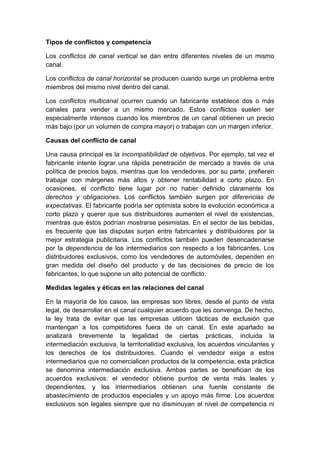 Tipos de conflictos y competencia
Los conflictos de canal vertical se dan entre diferentes niveles de un mismo
canal.
Los conflictos de canal horizontal se producen cuando surge un problema entre
miembros del mismo nivel dentro del canal.
Los conflictos multicanal ocurren cuando un fabricante establece dos o más
canales para vender a un mismo mercado. Estos conflictos suelen ser
especialmente intensos cuando los miembros de un canal obtienen un precio
más bajo (por un volumen de compra mayor) o trabajan con un margen inferior.
Causas del conflicto de canal
Una causa principal es la incompatibilidad de objetivos. Por ejemplo, tal vez el
fabricante intente lograr una rápida penetración de mercado a través de una
política de precios bajos, mientras que los vendedores, por su parte, prefieren
trabajar con márgenes más altos y obtener rentabilidad a corto plazo. En
ocasiones, el conflicto tiene lugar por no haber definido claramente los
derechos y obligaciones. Los conflictos también surgen por diferencias de
expectativas. El fabricante podría ser optimista sobre la evolución económica a
corto plazo y querer que sus distribuidores aumenten el nivel de existencias,
mientras que éstos podrían mostrarse pesimistas. En el sector de las bebidas,
es frecuente que las disputas surjan entre fabricantes y distribuidores por la
mejor estrategia publicitaria. Los conflictos también pueden desencadenarse
por la dependencia de los intermediarios con respecto a los fabricantes. Los
distribuidores exclusivos, como los vendedores de automóviles, dependen en
gran medida del diseño del producto y de las decisiones de precio de los
fabricantes, lo que supone un alto potencial de conflicto.
Medidas legales y éticas en las relaciones del canal
En la mayoría de los casos, las empresas son libres, desde el punto de vista
legal, de desarrollar en el canal cualquier acuerdo que les convenga. De hecho,
la ley trata de evitar que las empresas utilicen tácticas de exclusión que
mantengan a los competidores fuera de un canal. En este apartado se
analizará brevemente la legalidad de ciertas prácticas, incluida la
intermediación exclusiva, la territorialidad exclusiva, los acuerdos vinculantes y
los derechos de los distribuidores. Cuando el vendedor exige a estos
intermediarios que no comercialicen productos de la competencia, esta práctica
se denomina intermediación exclusiva. Ambas partes se benefician de los
acuerdos exclusivos: el vendedor obtiene puntos de venta más leales y
dependientes, y los intermediarios obtienen una fuente constante de
abastecimiento de productos especiales y un apoyo más firme. Los acuerdos
exclusivos son legales siempre que no disminuyan el nivel de competencia ni
 