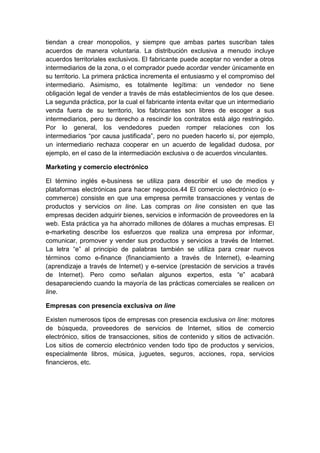 tiendan a crear monopolios, y siempre que ambas partes suscriban tales
acuerdos de manera voluntaria. La distribución exclusiva a menudo incluye
acuerdos territoriales exclusivos. El fabricante puede aceptar no vender a otros
intermediarios de la zona, o el comprador puede acordar vender únicamente en
su territorio. La primera práctica incrementa el entusiasmo y el compromiso del
intermediario. Asimismo, es totalmente legítima: un vendedor no tiene
obligación legal de vender a través de más establecimientos de los que desee.
La segunda práctica, por la cual el fabricante intenta evitar que un intermediario
venda fuera de su territorio, los fabricantes son libres de escoger a sus
intermediarios, pero su derecho a rescindir los contratos está algo restringido.
Por lo general, los vendedores pueden romper relaciones con los
intermediarios “por causa justificada”, pero no pueden hacerlo si, por ejemplo,
un intermediario rechaza cooperar en un acuerdo de legalidad dudosa, por
ejemplo, en el caso de la intermediación exclusiva o de acuerdos vinculantes.
Marketing y comercio electrónico
El término inglés e-business se utiliza para describir el uso de medios y
plataformas electrónicas para hacer negocios.44 El comercio electrónico (o e-
commerce) consiste en que una empresa permite transacciones y ventas de
productos y servicios on line. Las compras on line consisten en que las
empresas deciden adquirir bienes, servicios e información de proveedores en la
web. Esta práctica ya ha ahorrado millones de dólares a muchas empresas. El
e-marketing describe los esfuerzos que realiza una empresa por informar,
comunicar, promover y vender sus productos y servicios a través de Internet.
La letra “e” al principio de palabras también se utiliza para crear nuevos
términos como e-finance (financiamiento a través de Internet), e-learning
(aprendizaje a través de Internet) y e-service (prestación de servicios a través
de Internet). Pero como señalan algunos expertos, esta “e” acabará
desapareciendo cuando la mayoría de las prácticas comerciales se realicen on
line.
Empresas con presencia exclusiva on line
Existen numerosos tipos de empresas con presencia exclusiva on line: motores
de búsqueda, proveedores de servicios de Internet, sitios de comercio
electrónico, sitios de transacciones, sitios de contenido y sitios de activación.
Los sitios de comercio electrónico venden todo tipo de productos y servicios,
especialmente libros, música, juguetes, seguros, acciones, ropa, servicios
financieros, etc.
 