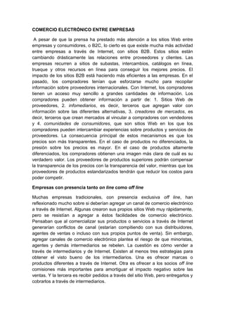 COMERCIO ELECTRÓNICO ENTRE EMPRESAS
A pesar de que la prensa ha prestado más atención a los sitios Web entre
empresas y consumidores, o B2C, lo cierto es que existe mucha más actividad
entre empresas a través de Internet, con sitios B2B. Estos sitios están
cambiando drásticamente las relaciones entre proveedores y clientes. Las
empresas recurren a sitios de subastas, intercambios, catálogos en línea,
trueque y otros recursos en línea para conseguir los mejores precios. El
impacto de los sitios B2B está haciendo más eficientes a las empresas. En el
pasado, los compradores tenían que esforzarse mucho para recopilar
información sobre proveedores internacionales. Con Internet, los compradores
tienen un acceso muy sencillo a grandes cantidades de información. Los
compradores pueden obtener información a partir de: 1. Sitios Web de
proveedores, 2. infomediarios, es decir, terceros que agregan valor con
información sobre las diferentes alternativas, 3. creadores de mercados, es
decir, terceros que crean mercados al vincular a compradores con vendedores
y 4. comunidades de consumidores, que son sitios Web en los que los
compradores pueden intercambiar experiencias sobre productos y servicios de
proveedores. La consecuencia principal de estos mecanismos es que los
precios son más transparentes. En el caso de productos no diferenciados, la
presión sobre los precios es mayor. En el caso de productos altamente
diferenciados, los compradores obtienen una imagen más clara de cuál es su
verdadero valor. Los proveedores de productos superiores podrán compensar
la transparencia de los precios con la transparencia del valor, mientras que los
proveedores de productos estandarizados tendrán que reducir los costos para
poder competir.
Empresas con presencia tanto on line como off line
Muchas empresas tradicionales, con presencia exclusiva off line, han
reflexionado mucho sobre si deberían agregar un canal de comercio electrónico
a través de Internet. Algunas crearon sus propios sitios Web muy rápidamente,
pero se resistían a agregar a éstos facilidades de comercio electrónico.
Pensaban que al comercializar sus productos o servicios a través de Internet
generarían conflictos de canal (estarían compitiendo con sus distribuidores,
agentes de ventas o incluso con sus propios puntos de venta). Sin embargo,
agregar canales de comercio electrónico plantea el riesgo de que minoristas,
agentes y demás intermediarios se rebelen. La cuestión es cómo vender a
través de intermediarios y de Internet. Existen al menos tres estrategias para
obtener el visto bueno de los intermediarios. Una es ofrecer marcas o
productos diferentes a través de Internet. Otra es ofrecer a los socios off line
comisiones más importantes para amortiguar el impacto negativo sobre las
ventas. Y la tercera es recibir pedidos a través del sitio Web, pero entregarlos y
cobrarlos a través de intermediarios.
 