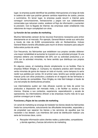 lugar, la empresa puede identificar las posibles interrupciones a lo largo de toda
la cadena de valor que podrían generar cambios repentinos de costos, precios
o suministros. En tercer lugar, la empresa puede recurrir a Internet para
conseguir comunicaciones, transacciones y pagos con sus colaboradores
comerciales que reduzcan costos, aceleren el flujo de información y aumenten
la precisión. Con la llegada de Internet, las empresas están entablando más
relaciones de mayor complejidad con otras.
La función de los canales de marketing.
Muchos fabricantes carecen de los recursos financieros necesarios para entrar
directamente en el mercado. Por ejemplo, General Motors vende sus vehículos
a través de más de 8,000 concesionarios sólo en Norteamérica. Incluso
General Motors tendría dificultades para reunir el dinero necesario para adquirir
todos estos puntos de venta.
Con frecuencia, los fabricantes que establecen sus propios canales obtienen
una mayor rentabilidad al aumentar la inversión en su actividad principal. Si una
empresa obtiene una rentabilidad del 20% con su actividad productiva y un
10% con la actividad minorista, no tiene sentido que distribuya sus propios
productos.
En algunos casos, el marketing directo simplemente no es factible. Para la
empresa William Wrigley Jr. Company no resultaría práctico abrir tiendas de
venta minorista de goma de mascar en todo el mundo, como tampoco lo sería
recibir sus pedidos por correo. En el primer caso, tendría que vender goma de
mascar junto con otros productos y acabaría en el negocio de las farmacias o
de las tiendas de comestibles. Para Wrigley es más fácil trabajar a través de
una red amplia de distribuidores privados.
Los intermediarios suelen ser más eficaces cuando se trata de poner los
productos a disposición del mercado meta, y de facilitar su acceso a los
mismos. Gracias a sus contactos, experiencia, especialización y escala de
operaciones, los intermediarios ofrecen a las empresas mucho más de lo que
podrían conseguir por sí solas.
Funciones y flujos de los canales de marketing
Un canal de marketing se encarga de trasladar los bienes desde los fabricantes
hasta los consumidores, solucionando las dificultades temporales, espaciales y
de propiedad que separan los bienes y los servicios de aquellos que los
necesitan o los desean. Los miembros del canal de distribución realizan una
serie de funciones clave, como:
 Recopilar información sobre clientes reales y potenciales, competidores
y demás agentes y fuerzas del entorno de marketing.
 
