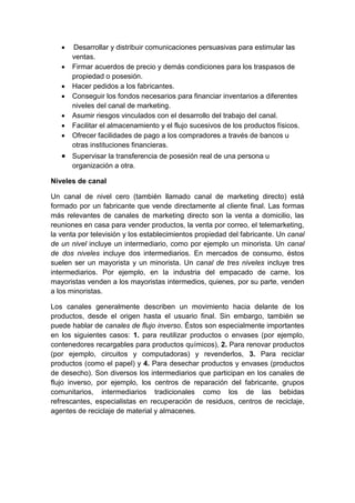  Desarrollar y distribuir comunicaciones persuasivas para estimular las
ventas.
 Firmar acuerdos de precio y demás condiciones para los traspasos de
propiedad o posesión.
 Hacer pedidos a los fabricantes.
 Conseguir los fondos necesarios para financiar inventarios a diferentes
niveles del canal de marketing.
 Asumir riesgos vinculados con el desarrollo del trabajo del canal.
 Facilitar el almacenamiento y el flujo sucesivos de los productos físicos.
 Ofrecer facilidades de pago a los compradores a través de bancos u
otras instituciones financieras.
 Supervisar la transferencia de posesión real de una persona u
organización a otra.
Niveles de canal
Un canal de nivel cero (también llamado canal de marketing directo) está
formado por un fabricante que vende directamente al cliente final. Las formas
más relevantes de canales de marketing directo son la venta a domicilio, las
reuniones en casa para vender productos, la venta por correo, el telemarketing,
la venta por televisión y los establecimientos propiedad del fabricante. Un canal
de un nivel incluye un intermediario, como por ejemplo un minorista. Un canal
de dos niveles incluye dos intermediarios. En mercados de consumo, éstos
suelen ser un mayorista y un minorista. Un canal de tres niveles incluye tres
intermediarios. Por ejemplo, en la industria del empacado de carne, los
mayoristas venden a los mayoristas intermedios, quienes, por su parte, venden
a los minoristas.
Los canales generalmente describen un movimiento hacia delante de los
productos, desde el origen hasta el usuario final. Sin embargo, también se
puede hablar de canales de flujo inverso. Éstos son especialmente importantes
en los siguientes casos: 1. para reutilizar productos o envases (por ejemplo,
contenedores recargables para productos químicos), 2. Para renovar productos
(por ejemplo, circuitos y computadoras) y revenderlos, 3. Para reciclar
productos (como el papel) y 4. Para desechar productos y envases (productos
de desecho). Son diversos los intermediarios que participan en los canales de
flujo inverso, por ejemplo, los centros de reparación del fabricante, grupos
comunitarios, intermediarios tradicionales como los de las bebidas
refrescantes, especialistas en recuperación de residuos, centros de reciclaje,
agentes de reciclaje de material y almacenes.
 