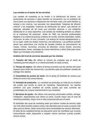Los canales en el sector de los servicios
Los canales de marketing no se limitan a la distribución de bienes. Los
productores de servicios e ideas también se encuentran con el problema de
cómo poner sus servicios a disposición del mercado meta y de cómo facilitar su
acceso a los mismos. Las escuelas han desarrollado “sistemas de difusión
cultural” y los hospitales “sistemas de distribución de salud”, que derivan en
agencias ubicadas de tal modo que permiten alcanzar a una población
distribuida en un área específica. Los canales de marketing también se utilizan
en el marketing “de personas”. Antes de 1940, los cómicos profesionales
llegaban a su audiencia gracias a teatros de revista, eventos especiales, clubes
nocturnos, la radio, el cine y el teatro. Los teatros de revista desaparecieron y,
en su lugar, están los clubes nocturnos y las televisoras. Los políticos también
tienen que seleccionar una mezcla de canales (medios de comunicación de
masas, mítines, reuniones, anuncios de televisión, correo directo, anuncios
espectaculares, faxes, mensajes de correo electrónico y sitios Web) para hacer
llegar sus mensajes a los electores.
Análisis del nivel de servicios deseado por los clientes
1. Tamaño del lote—Se refiere al número de unidades que el canal de
marketing permite adquirir a un cliente promedio en cada compra.
2. Tiempo de espera—Se refiere al tiempo promedio que los clientes del canal
esperan para recibir las mercancías. Los clientes cada vez prefieren canales de
entrega más rápidos.
3. Comodidad de puntos de venta—Es el grado de facilidad de compra que
ofrece el canal a los consumidores.
4. Variedad de productos—La variedad de productos se mide por la amplitud
del surtido que brinda el canal de marketing. Generalmente, los clientes
prefieren una gran amplitud de surtido puesto que esto aumenta las
posibilidades de comprar exactamente lo que necesitan.
5. Servicios de ayuda—Se refiere a los servicios adicionales (crédito, entrega,
instalación, reparaciones) que ofrece el canal. Cuanto mayor sea el nivel de
servicios prestados, mayor será el valor proporcionado por el canal.
El diseñador del canal de marketing sabe que ofrecer niveles de servicio cada
vez más altos también implica costos más elevados para el canal y precios más
altos para el cliente. Cada consumidor tiene necesidades de servicio diferentes.
El éxito de los establecimientos de descuento pone de manifiesto que muchos
consumidores están dispuestos a aceptar menos servicios cuando pueden
ahorrar dinero.
 