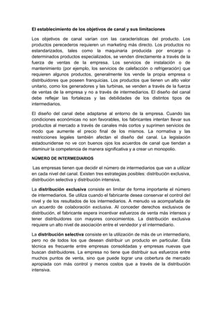 El establecimiento de los objetivos de canal y sus limitaciones
Los objetivos de canal varían con las características del producto. Los
productos perecederos requieren un marketing más directo. Los productos no
estandarizados, tales como la maquinaria producida por encargo o
determinados productos especializados, se venden directamente a través de la
fuerza de ventas de la empresa. Los servicios de instalación o de
mantenimiento (por ejemplo, los servicios de calefacción o refrigeración) que
requieren algunos productos, generalmente los vende la propia empresa o
distribuidores que poseen franquicias. Los productos que tienen un alto valor
unitario, como los generadores y las turbinas, se venden a través de la fuerza
de ventas de la empresa y no a través de intermediarios. El diseño del canal
debe reflejar las fortalezas y las debilidades de los distintos tipos de
intermediarios.
El diseño del canal debe adaptarse al entorno de la empresa. Cuando las
condiciones económicas no son favorables, los fabricantes intentan llevar sus
productos al mercado a través de canales más cortos y suprimen servicios de
modo que aumente el precio final de los mismos. La normativa y las
restricciones legales también afectan el diseño del canal. La legislación
estadounidense no ve con buenos ojos los acuerdos de canal que tiendan a
disminuir la competencia de manera significativa y a crear un monopolio.
NÚMERO DE INTERMEDIARIOS
Las empresas tienen que decidir el número de intermediarios que van a utilizar
en cada nivel del canal. Existen tres estrategias posibles: distribución exclusiva,
distribución selectiva y distribución intensiva.
La distribución exclusiva consiste en limitar de forma importante el número
de intermediarios. Se utiliza cuando el fabricante desea conservar el control del
nivel y de los resultados de los intermediarios. A menudo va acompañada de
un acuerdo de colaboración exclusiva. Al conceder derechos exclusivos de
distribución, el fabricante espera incentivar esfuerzos de venta más intensos y
tener distribuidores con mayores conocimientos. La distribución exclusiva
requiere un alto nivel de asociación entre el vendedor y el intermediario.
La distribución selectiva consiste en la utilización de más de un intermediario,
pero no de todos los que desean distribuir un producto en particular. Esta
técnica es frecuente entre empresas consolidadas y empresas nuevas que
buscan distribuidores. La empresa no tiene que distribuir sus esfuerzos entre
muchos puntos de venta, sino que puede lograr una cobertura de mercado
apropiada con más control y menos costos que a través de la distribución
intensiva.
 