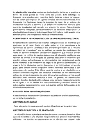 La distribución intensiva consiste en la distribución de bienes y servicios a
través de tantos puntos de venta como sea posible. Esta estrategia es
frecuente para artículos como cigarrillos, jabón, botanas y goma de mascar,
que se tienen que emplazar en lugares cómodos para los consumidores. Con
frecuencia, los fabricantes tienen la tentación de pasar de un sistema de
distribución exclusiva o selectiva a un sistema de distribución intensiva para
aumentar la cobertura del mercado y el volumen de ventas. Esta estrategia
puede servir a corto plazo, pero suele deteriorar los resultados a largo plazo. La
distribución intensiva aumenta la disponibilidad del producto o del servicio, pero
también genera una competencia intensiva entre minoristas.
CONDICIONES Y RESPONSABILIDADES DE LOS MIEMBROS DEL CANAL
El fabricante debe determinar los derechos y obligaciones de los miembros que
participan en el canal. Cada uno debe recibir un trato respetuoso y la
oportunidad de obtener utilidades.25 Los elementos principales de la “mezcla
de relaciones comerciales” son las políticas de precio, las condiciones de
venta, los derechos territoriales y los servicios específicos que tiene que prestar
cada parte. La política de precios obliga a que el fabricante establezca una
relación de precios y un desglose de posibles descuentos e incentivos que
resulten justos y suficientes para los intermediarios. Las condiciones de venta
hacen referencia a las condiciones de pago y a las garantías del fabricante. La
mayoría de los fabricantes ofrecen descuentos a los distribuidores por pronto
pago, pero también deben asegurarlos contra productos defectuosos o por
reducciones de precios. Esta última garantía motiva a los distribuidores a
adquirir cantidades mayores. Los derechos territoriales de los distribuidores
definen las zonas de operación de estos últimos y las condiciones en las que el
fabricante podrá conceder derechos a otros. En general, los distribuidores
esperan derechos de distribución exclusiva en su territorio, independientemente
de si logran o no las ventas. Las responsabilidades y servicios mutuos se
deben evaluar cuidadosamente, sobre todo cuando se trata de franquicias o de
distribuciones exclusivas.
Evaluación de las alternativas principales
Cada alternativa de canal debe valorarse de acuerdo con criterios económicos,
de control y de adaptación.
CRITERIOS ECONÓMICOS
Cada alternativa de canal generará un nivel diferente de ventas y de costos.
CRITERIOS DE CONTROL Y DE ADAPTACIÓN
La utilización de una agencia de ventas plantea un problema de control. Una
agencia de ventas es una empresa independiente que pretende maximizar las
utilidades. Los agentes se concentrarán en los clientes que compren más
 