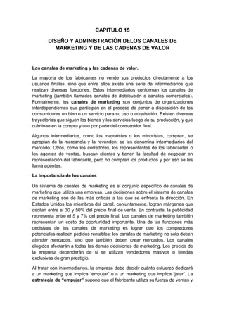 CAPITULO 15
DISEÑO Y ADMINISTRACIÓN DELOS CANALES DE
MARKETING Y DE LAS CADENAS DE VALOR
Los canales de marketing y las cadenas de valor.
La mayoría de los fabricantes no vende sus productos directamente a los
usuarios finales, sino que entre ellos existe una serie de intermediarios que
realizan diversas funciones. Estos intermediarios conforman los canales de
marketing (también llamados canales de distribución o canales comerciales).
Formalmente, los canales de marketing son conjuntos de organizaciones
interdependientes que participan en el proceso de poner a disposición de los
consumidores un bien o un servicio para su uso o adquisición. Existen diversas
trayectorias que siguen los bienes y los servicios luego de su producción, y que
culminan en la compra y uso por parte del consumidor final.
Algunos intermediarios, como los mayoristas o los minoristas, compran, se
apropian de la mercancía y la revenden; se les denomina intermediarios del
mercado. Otros, como los corredores, los representantes de los fabricantes o
los agentes de ventas, buscan clientes y tienen la facultad de negociar en
representación del fabricante, pero no compran los productos y por eso se les
llama agentes.
La importancia de los canales
Un sistema de canales de marketing es el conjunto específico de canales de
marketing que utiliza una empresa. Las decisiones sobre el sistema de canales
de marketing son de las más críticas a las que se enfrenta la dirección. En
Estados Unidos los miembros del canal, conjuntamente, logran márgenes que
oscilan entre el 30 y 50% del precio final de venta. En contraste, la publicidad
representa entre el 5 y 7% del precio final. Los canales de marketing también
representan un costo de oportunidad importante. Una de las funciones más
decisivas de los canales de marketing es lograr que los compradores
potenciales realicen pedidos rentables: los canales de marketing no sólo deben
atender mercados, sino que también deben crear mercados. Los canales
elegidos afectarán a todas las demás decisiones de marketing. Los precios de
la empresa dependerán de si se utilizan vendedores masivos o tiendas
exclusivas de gran prestigio.
Al tratar con intermediarios, la empresa debe decidir cuánto esfuerzo dedicará
a un marketing que implica “empujar” o a un marketing que implica “jalar”. La
estrategia de “empujar” supone que el fabricante utiliza su fuerza de ventas y
 