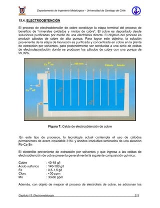 Departamento de Ingeniería Metalúrgica – Universidad de Santiago de Chile
Capítulo 15: Electrometalurgia 211
15.4. ELECTROOBTENCIÓN
El proceso de electroobtención de cobre constituye la etapa terminal del proceso de
beneficio de “minerales oxidados y mixtos de cobre”. El cobre es depositado desde
soluciones purificadas por medio de una electrólisis directa. El objetivo del proceso es
producir cátodos de cobre de alta pureza. Para lograr este objetivo, la solución
proveniente de la etapa de lixiviación es purificada y concentrada en cobre en la planta
de extracción por solventes, para posteriormente ser conducida a una serie de celdas
de electrodepositación donde se producen los cátodos de cobre con una pureza de
99,99%.
Figura 7: Celda de electroobtención de cobre
En este tipo de procesos, la tecnología actual contempla el uso de cátodos
permanentes de acero inoxidable 316L y ánodos insolubles laminados de una aleación
Pb-Ca-Sn
El electrolito proveniente de extracción por solventes y que ingresa a las celdas de
electroobtención de cobre presenta generalmente la siguiente composición química:
Cobre : 40-48 g/l
Acido sulfúrico : 140-180 g/l
Fe : 0,5-1,5 g/l
Cloro : <30 ppm
Mn : 30-80 ppm
Además, con objeto de mejorar el proceso de electrolisis de cobre, se adicionan los
 