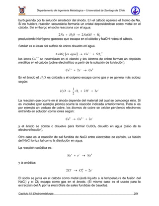 Departamento de Ingeniería Metalúrgica – Universidad de Santiago de Chile
Capítulo 15: Electrometalurgia 204
burbujeando por la solución alrededor del ánodo. En el cátodo aparece el átomo de Na.
Si no hubiera reacción secundaria formaría un cristal depositándose como metal en el
cátodo. Sin embargo el sodio reacciona con el agua:
2 22 2Na H O NaOH H+ → +
produciendo hidrógeno gaseoso que escapa en el cátodo y NaOH rodea el cátodo.
Similar es el caso del sulfato de cobre disuelto en agua.
( )CuSO en agua Cu SO4 4
2
→ ++ + −
los iones Cu++
se neutralizan en el cátodo y los átomos de cobre forman un depósito
metálico en el cátodo (cobre electrolítico a partir de la solución de lixiviación):
Cu e Cu2 0
2+ −
+ →
En el ánodo el H O2 es oxidada y el oxígeno escapa como gas y se genera más acidez
según:
H O O H e2 2
1
2
2 2→ + ++ −
La reacción que ocurre en el ánodo depende del material del cual se componga éste. Si
es insoluble (por ejemplo plomo) ocurre la reacción indicada anteriormente. Pero si es
por ejemplo un pedazo de cobre, los átomos de cobre se oxidan perdiendo electrones
entrando en solución como iones según:
Cu Cu e0 2
2→ ++ −
y el ánodo se corroe o disuelve para formar CuSO4 disuelto en agua (caso de la
electrorefinación).
Otro caso es la reacción de sal fundida de NaCl entre electrodos de carbón. La fusión
del NaCl ioniza tal como la disolución en agua.
La reacción catódica es:
Na e Na+ −
+ → 0
y la anódica:
2 22
0
Cl Cl e− −
→ +
El sodio se junta en el cátodo como metal (está líquido a la temperatura de fusión del
NaCl) y el Cl2 escapa como gas en el ánodo. (El mismo caso es el usado para la
extracción del Al por la electrólisis de sales fundidas de bauxita).
 