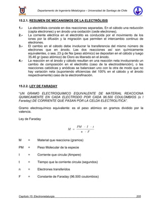 Departamento de Ingeniería Metalúrgica – Universidad de Santiago de Chile
Capítulo 15: Electrometalurgia 205
15.2.1. RESUMEN DE MECANISMOS DE LA ELECTRÓLISIS
1.- La electrólisis consiste en dos reacciones separadas. En el cátodo una reducción
(capta electrones) y en ánodo una oxidación (cede electrones).
2.- La corriente eléctrica en el electrolito es conducida por el movimiento de los
iones por la difusión y la migración que permiten el intercambio continuo de
electrones.
3.- El cambio en el cátodo debe involucrar la transferencia del mismo número de
electrones que en ánodo. Las dos reacciones así son químicamente
equivalentes, o sea, 23 g de Na (peso atómico) se depositan en el cátodo y luego
35.46 gr (peso atómico) de Cloro es liberado en el ánodo.
4.- La reacción en el ánodo y cátodo resultan en una reacción neta involucrando un
cambio de composición en el electrolito (caso de la electroobtención), o las
reacciones catódicas y anódicas se balancean uno con la otra de modo que no
hay variación neta (suponiendo eficiencias del 100% en el cátodo y el ánodo
respectivamente) caso de la electrorefinación.
15.2.2. LEY DE FARADAY
“UN GRAMO ELECTROQUIMICO EQUIVALENTE DE MATERIAL REACCIONA
QUIMICAMENTE EN CADA ELECTRODO POR CADA 96.500 COULOMBIOS (o l
Faraday) DE CORRIENTE QUE PASAN POR LA CELDA ELECTROLITICA”.
Gramo electroquímico equivalente: es el peso atómico en gramos dividido por la
valencia.
Ley de Faraday
M
PM I t
n F
=
⋅ ⋅
⋅
M = Material que reacciona (gramos)
PM = Peso Molecular de la especie
I = Corriente que circula (Ampere)
t = Tiempo que la corriente circula (segundos)
n = Electrones transferidos
F = Constante de Faraday (96.500 coulombios)
 