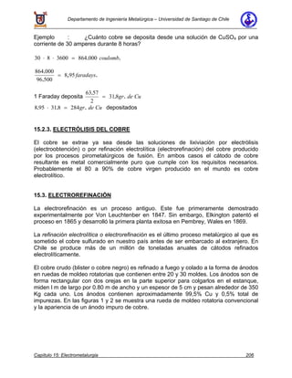 Departamento de Ingeniería Metalúrgica – Universidad de Santiago de Chile
Capítulo 15: Electrometalurgia 206
Ejemplo : ¿Cuánto cobre se deposita desde una solución de CuSO4 por una
corriente de 30 amperes durante 8 horas?
30 8 3600 864 000⋅ ⋅ = . .coulomb
864 000
96 500
8 95
.
.
, .= faradays
1 Faraday deposita
63 57
2
31 8
.
. .= gr de Cu
8 95 31 8 284. . .⋅ = gr de Cu depositados
15.2.3. ELECTRÓLISIS DEL COBRE
El cobre se extrae ya sea desde las soluciones de lixiviación por electrólisis
(electroobtención) o por refinación electrolítica (electrorefinación) del cobre producido
por los procesos pirometalúrgicos de fusión. En ambos casos el cátodo de cobre
resultante es metal comercialmente puro que cumple con los requisitos necesarios.
Probablemente el 80 a 90% de cobre virgen producido en el mundo es cobre
electrolítico.
15.3. ELECTROREFINACIÓN
La electrorefinación es un proceso antiguo. Este fue primeramente demostrado
experimentalmente por Von Leuchtenber en 1847. Sin embargo, Elkington patentó el
proceso en 1865 y desarrolló la primera planta exitosa en Pembrey, Wales en 1869.
La refinación electrolítica o electrorefinación es el último proceso metalúrgico al que es
sometido el cobre sulfurado en nuestro país antes de ser embarcado al extranjero. En
Chile se produce más de un millón de toneladas anuales de cátodos refinados
electrolíticamente.
El cobre crudo (blister o cobre negro) es refinado a fuego y colado a la forma de ánodos
en ruedas de moldeo rotatorias que contienen entre 20 y 30 moldes. Los ánodos son de
forma rectangular con dos orejas en la parte superior para colgarlos en el estanque,
miden l m de largo por 0.80 m de ancho y un espesor de 5 cm y pesan alrededor de 350
Kg cada uno. Los ánodos contienen aproximadamente 99,5% Cu y 0,5% total de
impurezas. En las figuras 1 y 2 se muestra una rueda de moldeo rotatoria convencional
y la apariencia de un ánodo impuro de cobre.
 