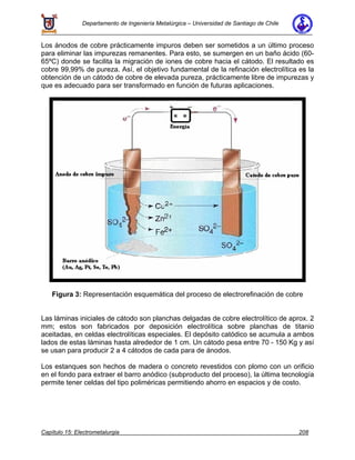 Departamento de Ingeniería Metalúrgica – Universidad de Santiago de Chile
Capítulo 15: Electrometalurgia 208
Los ánodos de cobre prácticamente impuros deben ser sometidos a un último proceso
para eliminar las impurezas remanentes. Para esto, se sumergen en un baño ácido (60-
65ºC) donde se facilita la migración de iones de cobre hacia el cátodo. El resultado es
cobre 99,99% de pureza. Así, el objetivo fundamental de la refinación electrolítica es la
obtención de un cátodo de cobre de elevada pureza, prácticamente libre de impurezas y
que es adecuado para ser transformado en función de futuras aplicaciones.
Figura 3: Representación esquemática del proceso de electrorefinación de cobre
Las láminas iniciales de cátodo son planchas delgadas de cobre electrolítico de aprox. 2
mm; estos son fabricados por deposición electrolítica sobre planchas de titanio
aceitadas, en celdas electrolíticas especiales. El depósito catódico se acumula a ambos
lados de estas láminas hasta alrededor de 1 cm. Un cátodo pesa entre 70 - 150 Kg y así
se usan para producir 2 a 4 cátodos de cada para de ánodos.
Los estanques son hechos de madera o concreto revestidos con plomo con un orificio
en el fondo para extraer el barro anódico (subproducto del proceso), la última tecnología
permite tener celdas del tipo poliméricas permitiendo ahorro en espacios y de costo.
 