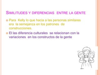 SIMILITUDES Y DIFERENCIAS ENTRE LA GENTE
 Para Kelly lo que hacia a las personas similares
  era la semejanza en los patrones de
  construcciones.
 El las diferencia culturales se relacionan con la
  variaciones en los constructos de la gente
 
