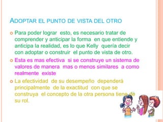 ADOPTAR EL PUNTO DE VISTA DEL OTRO
 Para poder lograr esto, es necesario tratar de
  comprender y anticipar la forma en que entiende y
  anticipa la realidad, es lo que Kelly quería decir
  con adoptar o construir el punto de vista de otro.
 Esta es mas efectiva si se construye un sistema de
  valores de manera mas o menos similares a como
  realmente existe
 La efectividad de su desempeño dependerá
  principalmente de la exactitud con que se
  construya el concepto de la otra persona tiene de
  su rol.
 