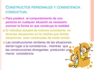 CONSTRUCTOS PERSONALES Y CONSISTENCIA
    CONDUCTUAL

 Para predecir el comportamiento de una
  persona en cualquier situación es necesario
  conocer la forma en que construye la realidad
 El individuo actuará de manera consistente en
  diversas situaciones en la medida que dichas
  situaciones sean construidas de modo similar
 Las construcciones similares de las situaciones
  darían lugar a la consistencia , mientras que
  las construcciones divergentes producirán una
  menor consistencia
 