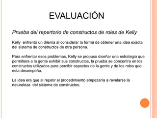 EVALUACIÓN
Prueba del repertorio de constructos de roles de Kelly
Kelly enfrento un dilema al considerar la forma de obtener una idea exacta
del sistema de constructos de otra persona.

Para enfrentar esos problemas, Kelly se propuso diseñar una estrategia que
permitiera a la gente exhibir sus constructos, la prueba se concentra en los
constructos utilizados para percibir aspectos de la gente y de los roles que
esta desempeña.

La idea era que al repetir el procedimiento empezaría a revelarse la
naturaleza del sistema de constructos.
 