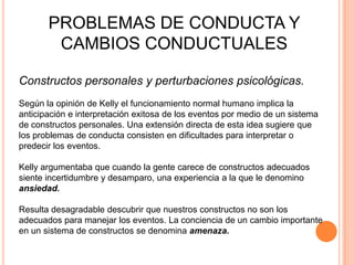 PROBLEMAS DE CONDUCTA Y
        CAMBIOS CONDUCTUALES

Constructos personales y perturbaciones psicológicas.
Según la opinión de Kelly el funcionamiento normal humano implica la
anticipación e interpretación exitosa de los eventos por medio de un sistema
de constructos personales. Una extensión directa de esta idea sugiere que
los problemas de conducta consisten en dificultades para interpretar o
predecir los eventos.

Kelly argumentaba que cuando la gente carece de constructos adecuados
siente incertidumbre y desamparo, una experiencia a la que le denomino
ansiedad.

Resulta desagradable descubrir que nuestros constructos no son los
adecuados para manejar los eventos. La conciencia de un cambio importante
en un sistema de constructos se denomina amenaza.
 