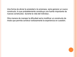 Una forma de aliviar la ansiedad o la amenaza, seria generar un nuevo
constructo, lo que probablemente constituya una fuente importante de
nuevos constructos durante la vida del individuo .

Otra manera de manejar la dificultad sería modificar un constructo de
modo que permita construir exitosamente la experiencia en cuestión.
 