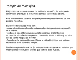 Terapia de roles fijos.
Kelly creía que la mejor manera de facilitar la evolución del sistema de
constructos era inducir al individuo a cambiar su conducta abierta.

Este procedimiento consiste en que la persona represente un rol de una
persona hipotética.

El proceso terapéutico inicia con:
• una evaluación completando varias pruebas incluyendo una descripción
de si mismo.
• en base a esto el terapeuta desarrolla un rol que el cliente debe
representar el cual esta compuesto por características positivas y por otra
que se sienta incapaz de mostrar.
•Cuando se ha establecido un rol fijo se le pide al individuo que trate de
representar el rol por cierto tiempo.

Conforme representa este rol fijo se espera que reorganice su sistema, que
modifique los constructos, y quizá que elabore otros nuevos.
 