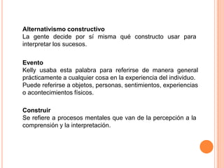 Alternativismo constructivo
La gente decide por sí misma qué constructo usar para
interpretar los sucesos.

Evento
Kelly usaba esta palabra para referirse de manera general
prácticamente a cualquier cosa en la experiencia del individuo.
Puede referirse a objetos, personas, sentimientos, experiencias
o acontecimientos físicos.

Construir
Se refiere a procesos mentales que van de la percepción a la
comprensión y la interpretación.
 