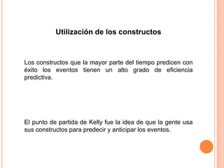Utilización de los constructos



Los constructos que la mayor parte del tiempo predicen con
éxito los eventos tienen un alto grado de eficiencia
predictiva.




El punto de partida de Kelly fue la idea de que la gente usa
sus constructos para predecir y anticipar los eventos.
 